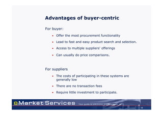 Advantages of buyer-centric

For buyer:
   •   Offer the most procurement functionality

   •   Lead to fast and easy product search and selection.

   •   Access to multiple suppliers' offerings

   •   Can usually do price comparisons.



For suppliers
   •   The costs of participating in these systems are
       generally low

   •   There are no transaction fees

   •   Require little investment to participate.



                                                             15
 