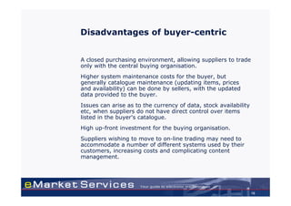 Disadvantages of buyer-centric


A closed purchasing environment, allowing suppliers to trade
only with the central buying organisation.
Higher system maintenance costs for the buyer, but
generally catalogue maintenance (updating items, prices
and availability) can be done by sellers, with the updated
data provided to the buyer.
Issues can arise as to the currency of data, stock availability
etc, when suppliers do not have direct control over items
listed in the buyer's catalogue.
High up-front investment for the buying organisation.
Suppliers wishing to move to on-line trading may need to
accommodate a number of different systems used by their
customers, increasing costs and complicating content
management.




                                                                  16
 