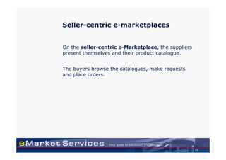 Seller-centric e-marketplaces


On the seller-centric e-Marketplace, the suppliers
present themselves and their product catalogue.


The buyers browse the catalogues, make requests
and place orders.




                                                     17
 