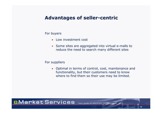 Advantages of seller-centric


For buyers

    •   Low investment cost

    •   Some sites are aggregated into virtual e-malls to
        reduce the need to search many different sites



For suppliers

    •   Optimal in terms of control, cost, maintenance and
        functionality, but their customers need to know
        where to find them so their use may be limited.




                                                             19
 