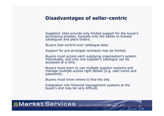 Disadvantages of seller-centric


Suppliers' sites provide only limited support for the buyer's
purchasing process, typically only the ability to browse
catalogues and place orders.
Buyers lose control over catalogue data.
Support for pre-arranged contracts may be limited.
Buyers must access each supplying organisation's system
individually, and only one supplier's catalogue can be
accessed at a time.
Buyers must learn to use multiple supplier systems and
manage multiple access right details (e.g. user-name and
password).
Buyers must know where to find the site.
Integration into financial management systems at the
buyer's end may be very difficult.




                                                                20
 