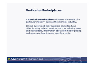 Vertical e-Marketplaces


A Vertical e-Marketplace addresses the needs of a
particular industry, such as the chemical industry.

It links buyers and their suppliers and often have
other industry related services, such as industry news
and newsletters, information about commodity pricing
and may even host industry specific events.




                                                         21
 