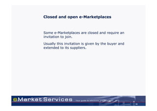 Closed and open e-Marketplaces



Some e-Marketplaces are closed and require an
invitation to join.

Usually this invitation is given by the buyer and
extended to its suppliers.




                                                    26
 