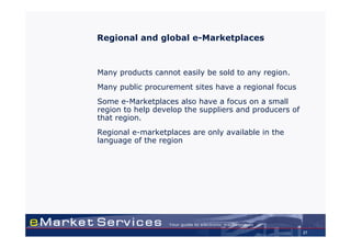 Regional and global e-Marketplaces



Many products cannot easily be sold to any region.
Many public procurement sites have a regional focus
Some e-Marketplaces also have a focus on a small
region to help develop the suppliers and producers of
that region.
Regional e-marketplaces are only available in the
language of the region




                                                        27
 