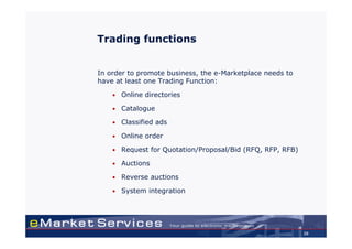 Trading functions


In order to promote business, the e-Marketplace needs to
have at least one Trading Function:

    •   Online directories

    •   Catalogue

    •   Classified ads

    •   Online order

    •   Request for Quotation/Proposal/Bid (RFQ, RFP, RFB)

    •   Auctions

    •   Reverse auctions

    •   System integration




                                                             29
 