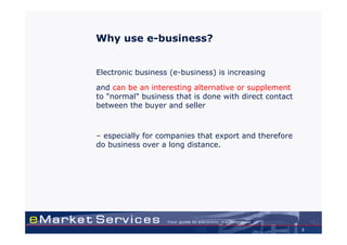 Why use e-business?


Electronic business (e-business) is increasing

and can be an interesting alternative or supplement
to "normal" business that is done with direct contact
between the buyer and seller



– especially for companies that export and therefore
do business over a long distance.




                                                        3
 