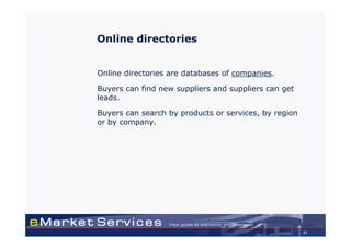 Online directories


Online directories are databases of companies.

Buyers can find new suppliers and suppliers can get
leads.

Buyers can search by products or services, by region
or by company.




                                                       31
 