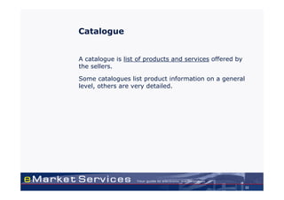 Catalogue


A catalogue is list of products and services offered by
the sellers.

Some catalogues list product information on a general
level, others are very detailed.




                                                          32
 
