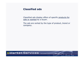 Classified ads


Classified ads display offers of specific products for
sale or wanted by a buyer.

The ads are sorted by the type of product, brand or
company.




                                                         33
 