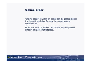 Online order


"Online order" is when an order can be placed online
for the articles listed for sale in a catalogue or
classified ad.

Orders to various sellers can in this way be placed
directly on an e-Marketplace.




                                                       34
 