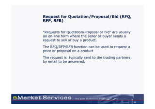 Request for Quotation/Proposal/Bid (RFQ,
RFP, RFB)


"Requests for Quotation/Proposal or Bid" are usually
an on-line form where the seller or buyer sends a
request to sell or buy a product.

The RFQ/RFP/RFB function can be used to request a
price or proposal on a product

The request is typically sent to the trading partners
by email to be answered.




                                                        35
 