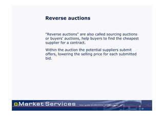 Reverse auctions


"Reverse auctions" are also called sourcing auctions
or buyers' auctions, help buyers to find the cheapest
supplier for a contract.

Within the auction the potential suppliers submit
offers, lowering the selling price for each submitted
bid.




                                                        37
 
