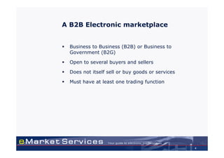 A B2B Electronic marketplace


  Business to Business (B2B) or Business to
  Government (B2G)

  Open to several buyers and sellers

  Does not itself sell or buy goods or services

  Must have at least one trading function




                                                  4
 