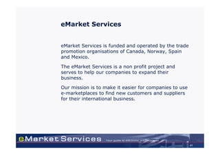 eMarket Services


eMarket Services is funded and operated by the trade
promotion organisations of Canada, Norway, Spain
and Mexico.

The eMarket Services is a non profit project and
serves to help our companies to expand their
business.

Our mission is to make it easier for companies to use
e-marketplaces to find new customers and suppliers
for their international business.




                                                        41
 