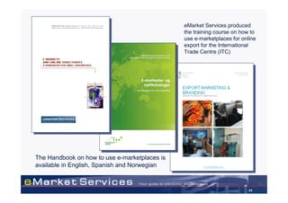 eMarket Services produced
                                               the training course on how to
                                               use e-marketplaces for online
                                               export for the International
                                               Trade Centre (ITC)




The Handbook on how to use e-marketplaces is
available in English, Spanish and Norwegian



                                                                         45
 
