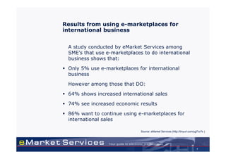 Results from using e-marketplaces for
international business


 A study conducted by eMarket Services among
 SME’s that use e-marketplaces to do international
 business shows that:

 Only 5% use e-marketplaces for international
 business

 However among those that DO:

 64% shows increased international sales

 74% see increased economic results

 86% want to continue using e-marketplaces for
 international sales

                              Source: eMarket Services (http://tinyurl.com/yg7cv7s )




                                                                             7
 
