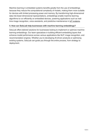 13/13
Machine learning in embedded systems benefits greatly from the use of embeddings
because they reduce the computational complexity of models, making them more suitable
for devices with limited processing power and memory. By transforming high-dimensional
data into lower-dimensional representations, embeddings enable machine learning
algorithms to run efficiently on embedded devices, powering applications such as real-
time image recognition, voice assistants, and predictive maintenance in IoT systems.
5. How can SoluLab help businesses with machine learning embeddings?
SoluLab offers tailored solutions for businesses looking to implement or optimize machine
learning embeddings. Our team specializes in building efficient embedding layers that
enhance model performance across various applications like NLP, image recognition, and
recommendation engines. Whether you’re developing AI-driven products or optimizing
existing systems, SoluLab can guide you through the entire process, from strategy to
deployment.
 