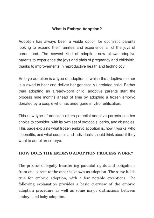What Is Embryo Adoption?
Adoption has always been a viable option for optimistic parents
looking to expand their families and experience all of the joys of
parenthood. The newest kind of adoption now allows adoptive
parents to experience the joys and trials of pregnancy and childbirth,
thanks to improvements in reproductive health and technology.
Embryo adoption is a type of adoption in which the adoptive mother
is allowed to bear and deliver her genetically unrelated child. Rather
than adopting an already-born child, adoptive parents start the
process nine months ahead of time by adopting a frozen embryo
donated by a couple who has undergone in vitro fertilization.
This new type of adoption offers potential adoptive parents another
choice to consider, with its own set of protocols, perks, and obstacles.
This page explains what frozen embryo adoption is, how it works, who
it benefits, and what couples and individuals should think about if they
want to adopt an embryo.
HOW DOES THE EMBRYO ADOPTION PROCESS WORK?
The process of legally transferring parental rights and obligations
from one parent to the other is known as adoption. The same holds
true for embryo adoption, with a few notable exceptions. The
following explanation provides a basic overview of the embryo
adoption procedure as well as some major distinctions between
embryo and baby adoption.
 