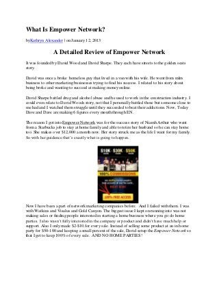 What Is Empower Network?
byKathryn Alexander | on January 12, 2013

                A Detailed Review of Empower Network
It was founded by David Wood and David Sharpe. They each have streets to the golden seats
story.

David was once a broke homeless guy that lived in a van with his wife. He went from mlm
business to other marketing businesses trying to find his success. I related to his story about
being broke and wanting to succeed at making money online.

David Sharpe battled drug and alcohol abuse and he used to work in the construction industry. I
could even relate to David Woods story, not that I personally battled those but someone close to
me had and I watched them struggle until they succeeded to beat their addictions. Now, Today
Dave and Dave are making 6 figures every month through EN.

The reason I got into Empower Network was for the success story of Niamh Arthur who went
from a Starbucks job to stay at home family and able to retire her husband so he can stay home
too. She makes over $12,000 a month now. Her story struck me as the life I want for my family.
So with her guidance that’s exactly what is going to happen.




Now I have been a part of network marketing companies before. And I failed with them. I was
with Watkins and Visalus and Gold Canyon. The biggest issue I kept on running into was not
making sales or finding people interested in starting a home business where you go do home
parties. I also wasn’t fully interested in the company or product and didn’t have much help or
support. Also I only made $2-$10 for every sale. Instead of selling some product at an in home
party for $50-100 and keeping a small percent of the sale, David setup the Empower Network so
that I get to keep 100% of every sale. AND NO HOME PARTIES!
 