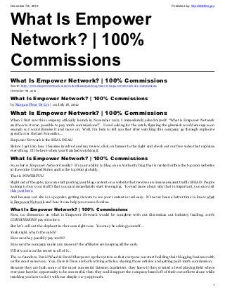 December 7th, 2012                                                                                   Published by: WorkWithMorgan




What Is Empower
Network? | 100%
            •
            •




Commissions
What Is Empower Network? | 100% Commissions
Source: http://www.empowernetwork.com/workwithmorgan/blog/what-is-empower-network-100-commissions
December 7th, 2012

What Is Empower Network? | 100% Commissions
by Morgan Fleur De Lys | on July 18, 2012

What Is Empower Network? | 100% Commissions
When I first saw this company officially launch in November 2011, I immediately asked myself: “What is Empower Network
and how is it even possible to pay 100% commissions?”. I was looking for the catch, figuring the gimmick would emerge soon
enough so I could dismiss it and move on. Well, I’m here to tell you that after watching this company go through explosive
growth over the last 8 months….
Empower Network is the REAL DEAL!
Before I get into how I became involved and my review, click on banner to the right and check out our free video that explains
everything. I’ll be here when your finished watching it.

What Is Empower Network? | 100% Commissions
So, what is Empower Network really? It’s your ability to blog on an Authority blog that is ranked within the top 200 websites
in the entire United States and in the top 800 globally.
That is POWERFUL!
Right out of the gate, you can start posting your blog content on a website that receives an insane amount traffic (READ: People
looking to buy your stuff!) that you can immediately start leveraging. To read more about why that is important, you can visit
this post here.
And because our site is so popular, getting viewers to see your content is real easy. It’s never been a better time to know what
is Empower Network and how it can help you succeed online.

What Is Empower Network? | 100% Commissions
Now, no discussion on what is Empower Network would be complete with out discussion out industry leading, 100%
COMMISSIONS pay structure.
But let’s call out the elephant in the room right now. You may be asking yourself…
Yeah right, what’s the catch?
How can they possibly pay 100%?
How can the company make any money if the affiliates are keeping all the cash.
I’ll let you in on the secret to all of it…
The co-founders, David Wood & David Sharpe set up the system so that everyone can start building their blogging business with
us the exact same way. You, Dave & Dave are both writing articles, sharing those articles and getting paid 100% commission.
Because they are both some of the most successful Internet marketers, they knew if they created a level playing field where
everyone has the opportunity to be successful, then they could support the company based off of their own efforts alone while
teaching you how to do it with our simple 1-2-3 approach.

                                                                                                                               1
 