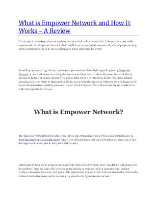What is Empower Network and How It
Works – A Review
In this age of technology where everything becomes viral with a mouse click, I bet you have personally
experienced the “Empower Network blast”. Well, I am not surprised because with a lot of people making
100% commissions out of it, how could anyone resist spreading the word?
Stumbling upon my blog, I bet you are in your personal search for light regarding joining Empower
Network or not. I salute you for taking the time to carefully research about Empower Network before
signing up instead of doing it impulsively and quitting sooner. On the other hand, if you have already
joined and you want facts to back up your decision of joining the Empower Network System, hang on. I’ll
be providing herein everything you need to learn about Empower Network and you decide whether it is
really the opportunity for you.
What is Empower Network?
The Empower Network System is the result of the smart thinking of David Wood and David Sharpe (a
short biography of them in this post), which they officially launched back in October 31, 2011 (yes, it was
the biggest online surprise in last year’s Halloween!).
Within just 72 hours of it going live, it has directly deposited over $250, 000 + in affiliate commissions to
its members’ bank accounts. The overwhelming audience reception, in fact, caused several website
crashes and snafus. However, with just a little adjustment, Empower Network was able to skyrocket in the
Internet marketing arena, and is now creating crowds of 6-figure income earners!
 