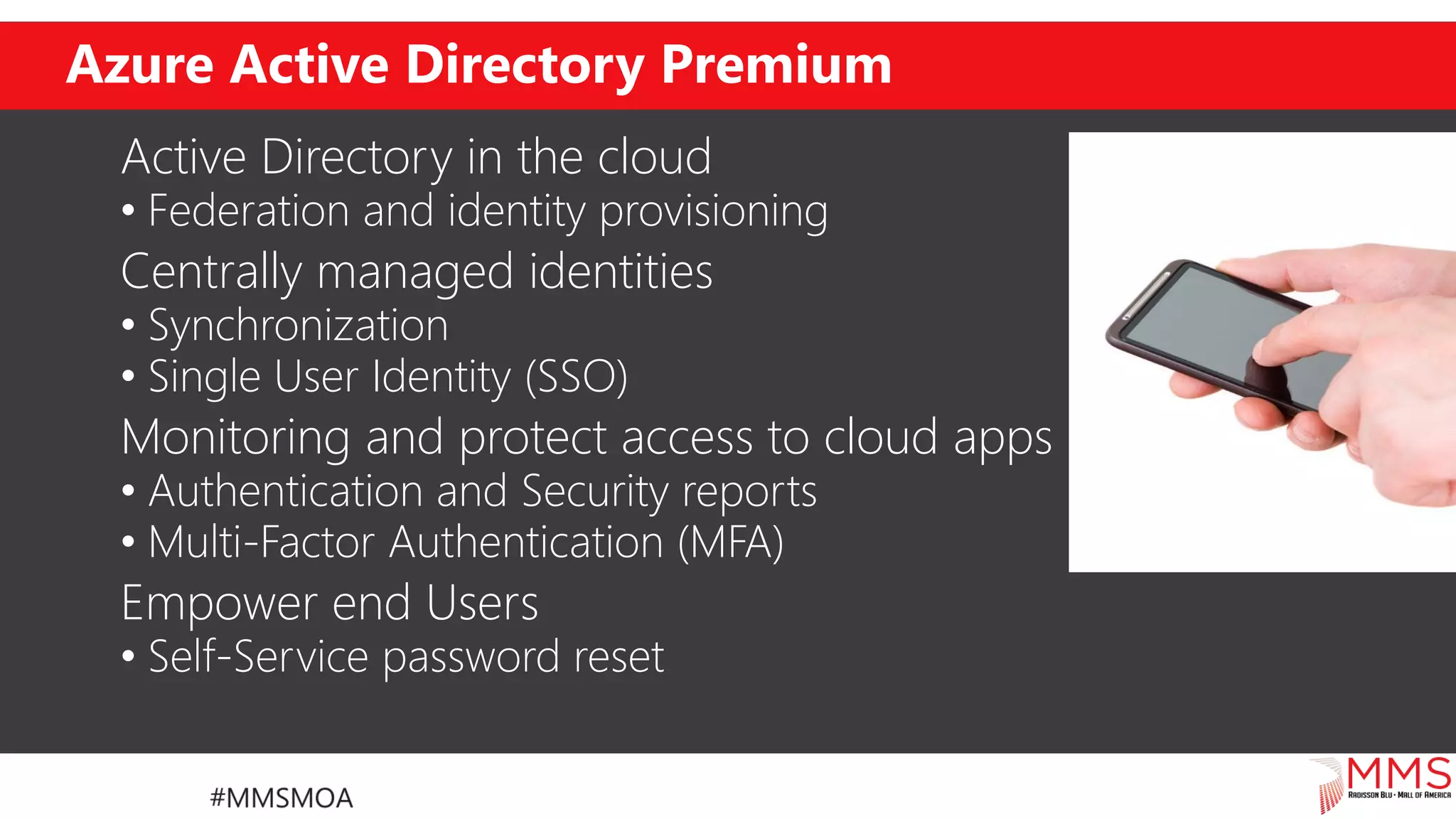 Azure Active Directory Premium
Active Directory in the cloud
• Federation and identity provisioning
Centrally managed identities
• Synchronization
• Single User Identity (SSO)
Monitoring and protect access to cloud apps
• Authentication and Security reports
• Multi-Factor Authentication (MFA)
Empower end Users
• Self-Service password reset
 