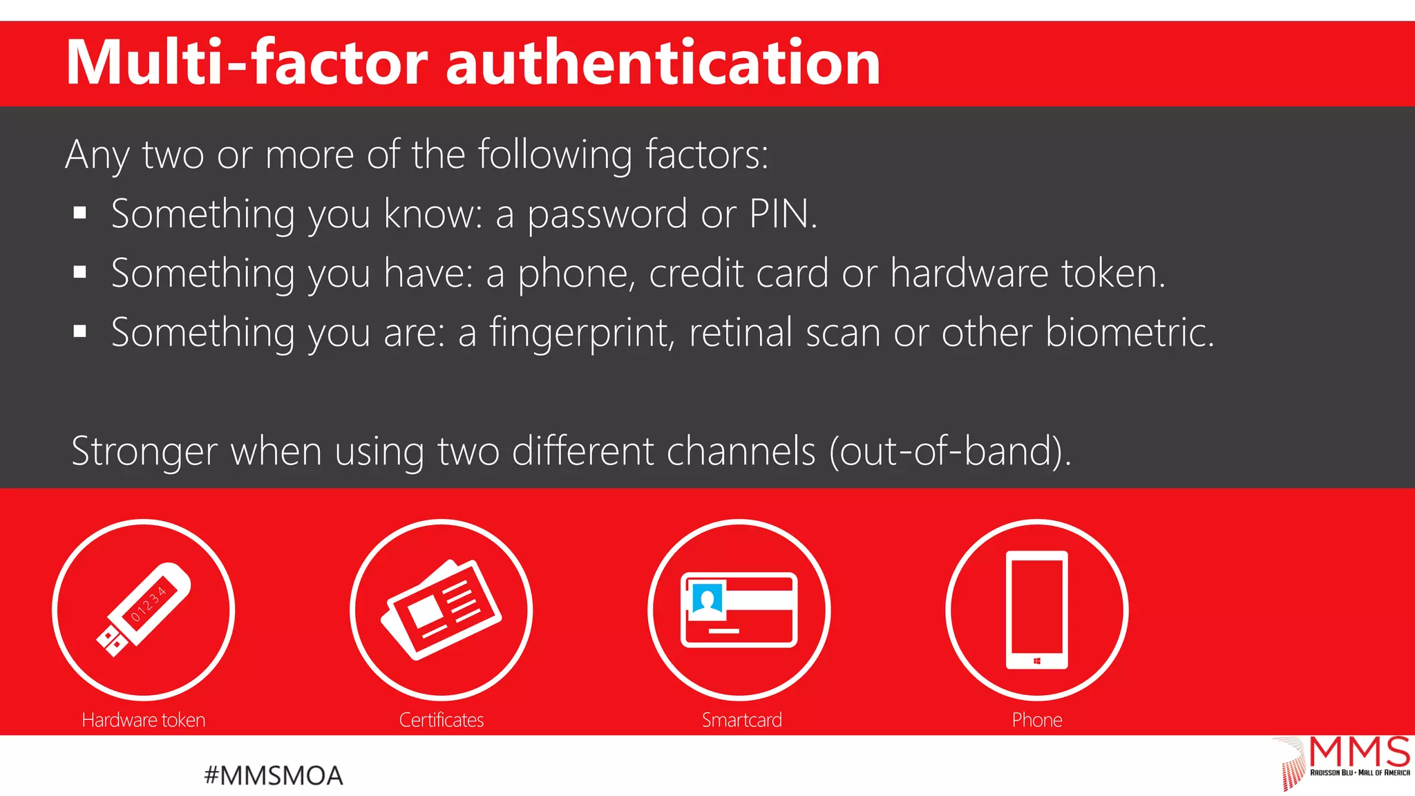 Multi-factor authentication
Any two or more of the following factors:
 Something you know: a password or PIN.
 Something you have: a phone, credit card or hardware token.
 Something you are: a fingerprint, retinal scan or other biometric.
Stronger when using two different channels (out-of-band).
 