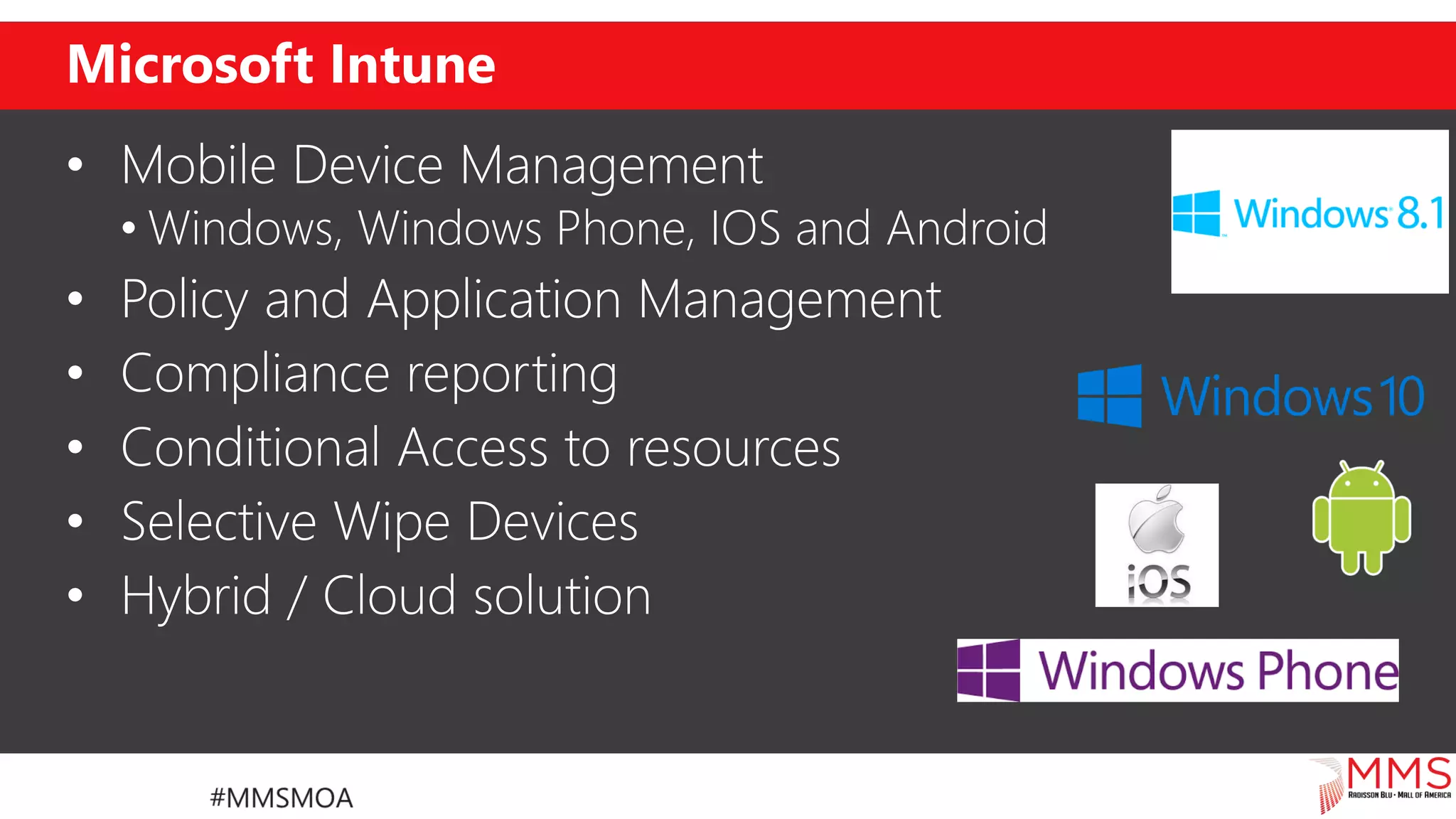 Microsoft Intune
• Mobile Device Management
• Windows, Windows Phone, IOS and Android
• Policy and Application Management
• Compliance reporting
• Conditional Access to resources
• Selective Wipe Devices
• Hybrid / Cloud solution
 