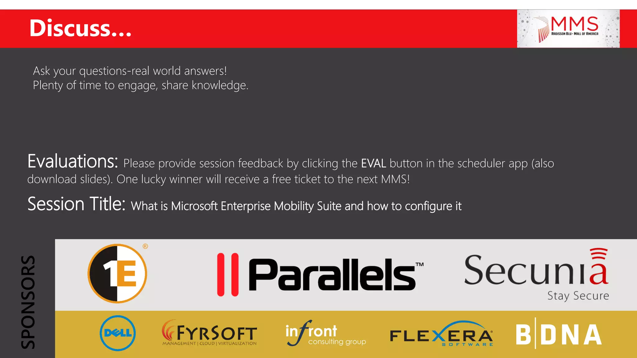 Evaluations: Please provide session feedback by clicking the EVAL button in the scheduler app (also
download slides). One lucky winner will receive a free ticket to the next MMS!
Session Title: What is Microsoft Enterprise Mobility Suite and how to configure it
Discuss…
Ask your questions-real world answers!
Plenty of time to engage, share knowledge.
SPONSORS
 