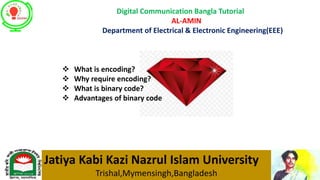 Digital Communication Bangla Tutorial
AL-AMIN
Department of Electrical & Electronic Engineering(EEE)
Jatiya Kabi Kazi Nazrul Islam University
Trishal,Mymensingh,Bangladesh
 What is encoding?
 Why require encoding?
 What is binary code?
 Advantages of binary code
 