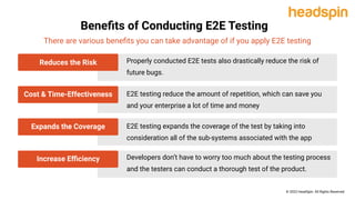 Beneﬁts of Conducting E2E Testing
There are various beneﬁts you can take advantage of if you apply E2E testing
Properly conducted E2E tests also drastically reduce the risk of
future bugs.
E2E testing reduce the amount of repetition, which can save you
and your enterprise a lot of time and money
E2E testing expands the coverage of the test by taking into
consideration all of the sub-systems associated with the app
Developers don’t have to worry too much about the testing process
and the testers can conduct a thorough test of the product.
Reduces the Risk
Cost & Time-Effectiveness
Expands the Coverage
Increase Eﬃciency
© 2022 HeadSpin. All Rights Reserved
 