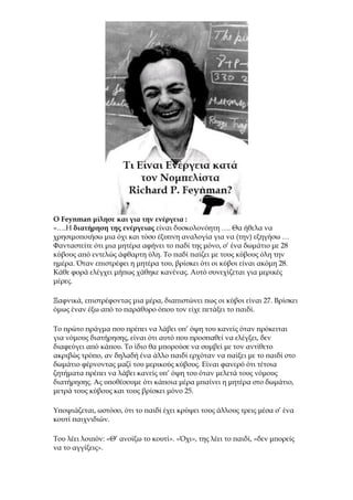 Ο Feynman μίλησε και για την ενέργεια :
«….Η διατήρηση της ενέργειας είναι δυσκολονόητη …. Θα ήθελα να
χρησιμοποιήσω μια όχι και τόσο έξυπνη αναλογία για να (την) εξηγήσω …
Φανταστείτε ότι μια μητέρα αφήνει το παδί της μόνο, σ’ ένα δωμάτιο με 28
κύβους από εντελώς άφθαρτη ύλη. Το παδί παίζει με τους κύβους όλη την
ημέρα. Όταν επιστρέφει η μητέρα του, βρίσκει ότι οι κύβοι είναι ακόμη 28.
Κάθε φορά ελέγχει μήπως χάθηκε κανένας. Αυτό συνεχίζεται για μερικές
μέρες.
Ξαφνικά, επιστρέφοντας μια μέρα, διαπιστώνει πως οι κύβοι είναι 27. Βρίσκει
όμως έναν έξω από το παράθυρο όπου τον είχε πετάξει το παιδί.
Το πρώτο πράγμα που πρέπει να λάβει υπ’ όψη του κανείς όταν πρόκειται
για νόμους διατήρησης, είναι ότι αυτό που προσπαθεί να ελέγξει, δεν
διαφεύγει από κάπου. Το ίδιο θα μπορούσε να συμβεί με τον αντίθετο
ακριβώς τρόπο, αν δηλαδή ένα άλλο παιδί ερχόταν να παίξει με το παιδί στο
δωμάτιο φέρνοντας μαζί του μερικούς κύβους. Είναι φανερό ότι τέτοια
ζητήματα πρέπει να λάβει κανείς υπ’ όψη του όταν μελετά τους νόμους
διατήρησης. Ας υποθέσουμε ότι κάποια μέρα μπαίνει η μητέρα στο δωμάτιο,
μετρά τους κύβους και τους βρίσκει μόνο 25.
Υποψιάζεται, ωστόσο, ότι το παιδί έχει κρύψει τους άλλους τρεις μέσα σ’ ένα
κουτί παιχνιδιών.
Του λέει λοιπόν: «Θ’ ανοίξω το κουτί». «Όχι», της λέει το παιδί, «δεν μπορείς
να το αγγίξεις».
 