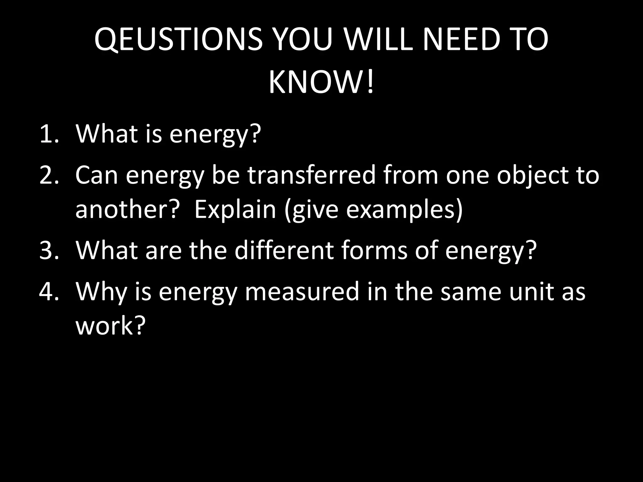 QEUSTIONS YOU WILL NEED TO 
KNOW! 
1. What is energy? 
2. Can energy be transferred from one object to 
another? Explain (give examples) 
3. What are the different forms of energy? 
4. Why is energy measured in the same unit as 
work? 
 