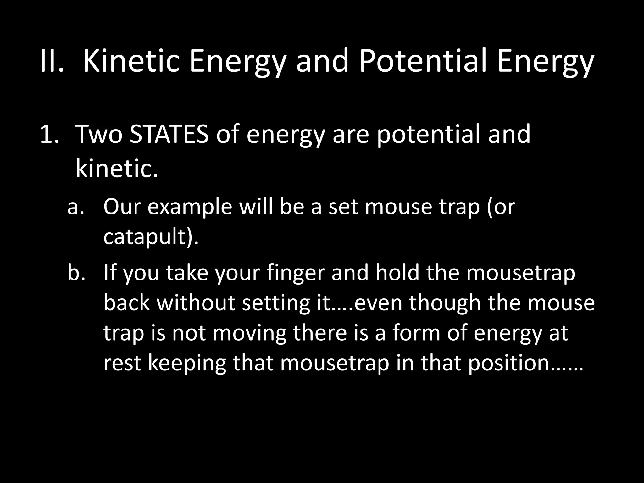 II. Kinetic Energy and Potential Energy 
1. Two STATES of energy are potential and 
kinetic. 
a. Our example will be a set mouse trap (or 
catapult). 
b. If you take your finger and hold the mousetrap 
back without setting it….even though the mouse 
trap is not moving there is a form of energy at 
rest keeping that mousetrap in that position…… 
 