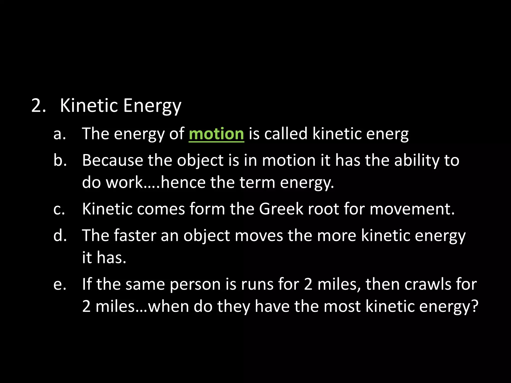 2. Kinetic Energy 
a. The energy of motion is called kinetic energ 
b. Because the object is in motion it has the ability to 
do work….hence the term energy. 
c. Kinetic comes form the Greek root for movement. 
d. The faster an object moves the more kinetic energy 
it has. 
e. If the same person is runs for 2 miles, then crawls for 
2 miles…when do they have the most kinetic energy? 
 