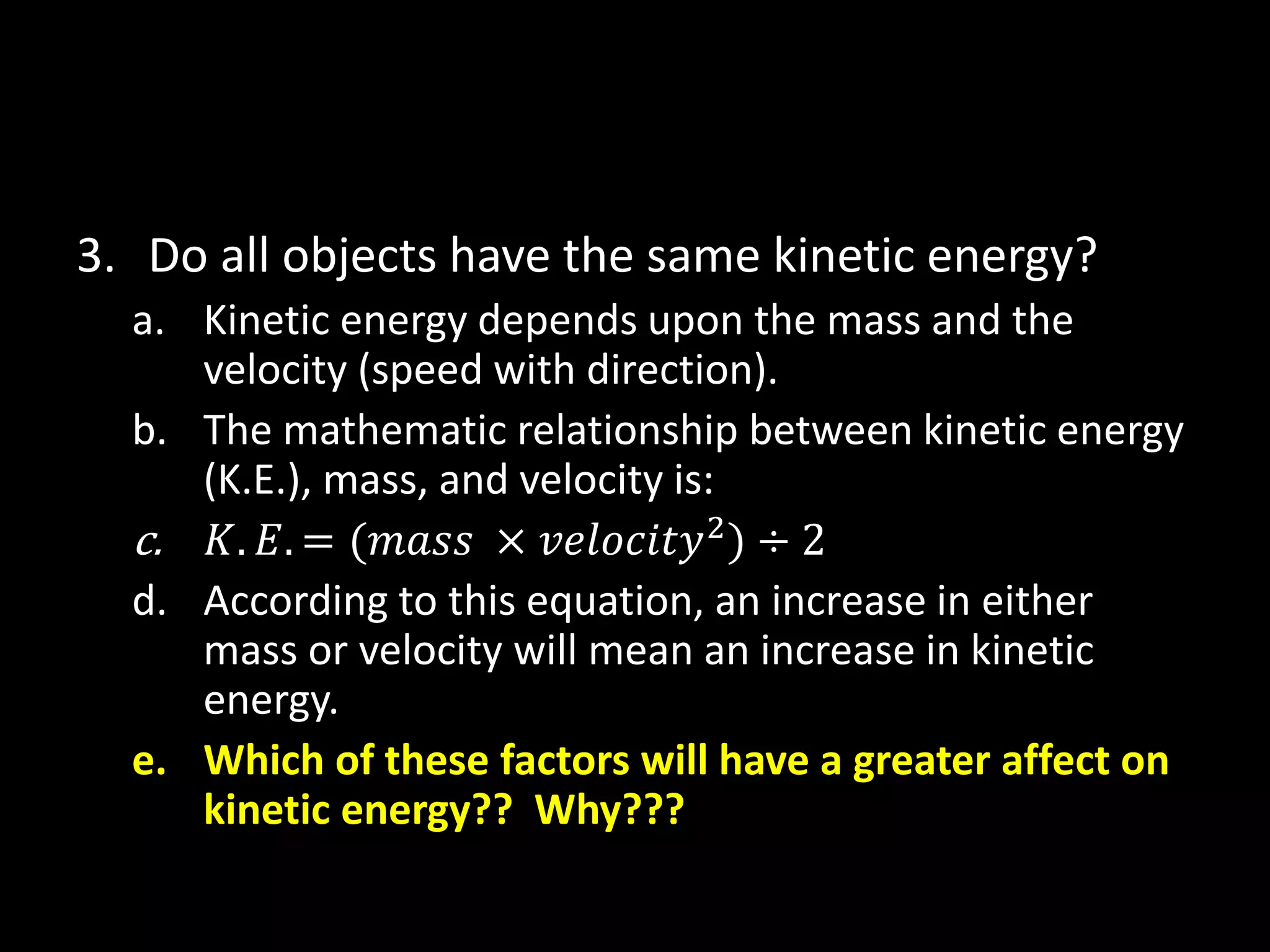 3. Do all objects have the same kinetic energy? 
a. Kinetic energy depends upon the mass and the 
velocity (speed with direction). 
b. The mathematic relationship between kinetic energy 
(K.E.), mass, and velocity is: 
c. 퐾. 퐸. = (푚푎푠푠 × 푣푒푙표푐푖푡푦2) ÷ 2 
d. According to this equation, an increase in either 
mass or velocity will mean an increase in kinetic 
energy. 
e. Which of these factors will have a greater affect on 
kinetic energy?? Why??? 
 