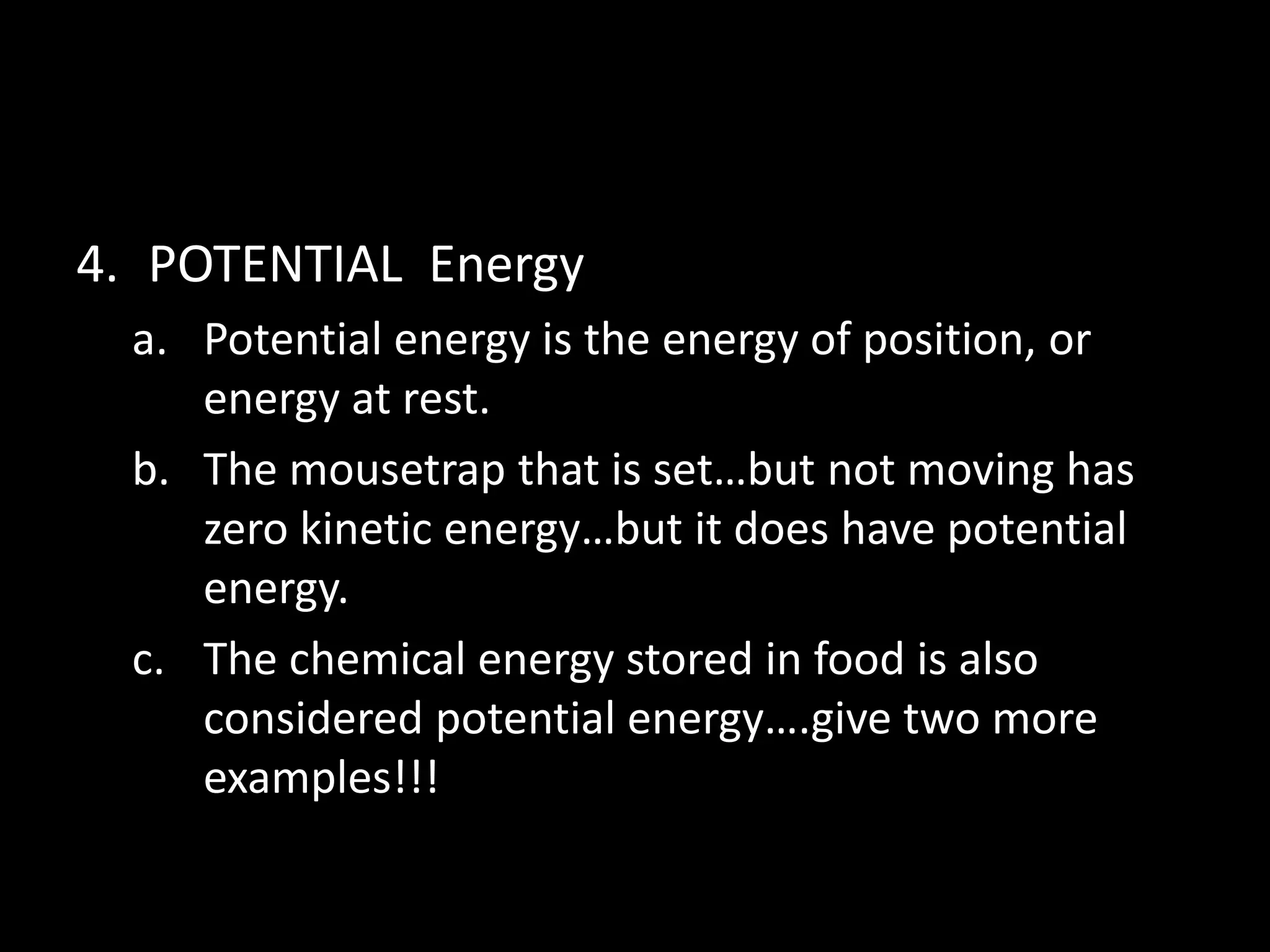 4. POTENTIAL Energy 
a. Potential energy is the energy of position, or 
energy at rest. 
b. The mousetrap that is set…but not moving has 
zero kinetic energy…but it does have potential 
energy. 
c. The chemical energy stored in food is also 
considered potential energy….give two more 
examples!!! 
 