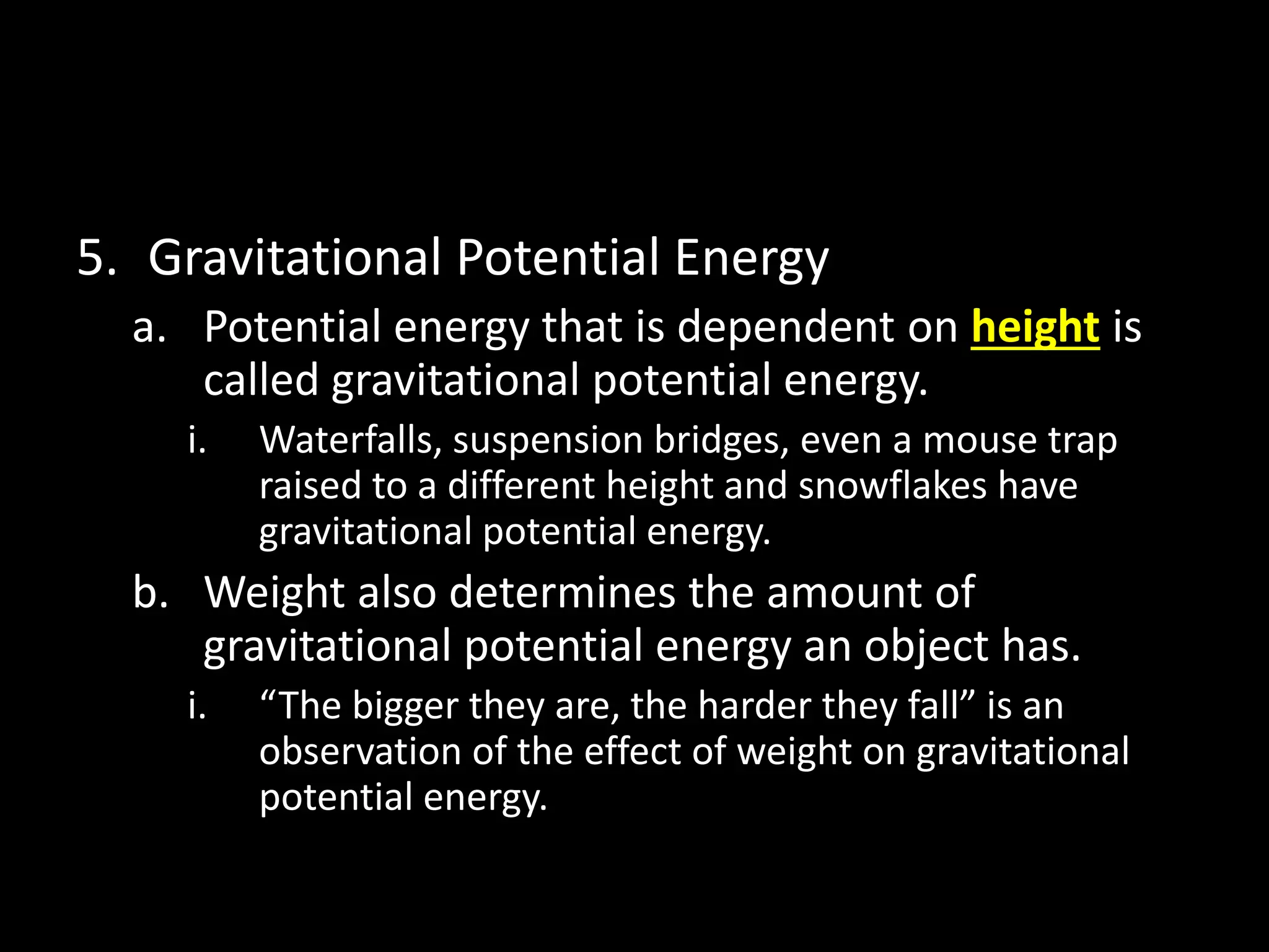 5. Gravitational Potential Energy 
a. Potential energy that is dependent on height is 
called gravitational potential energy. 
i. Waterfalls, suspension bridges, even a mouse trap 
raised to a different height and snowflakes have 
gravitational potential energy. 
b. Weight also determines the amount of 
gravitational potential energy an object has. 
i. “The bigger they are, the harder they fall” is an 
observation of the effect of weight on gravitational 
potential energy. 
 