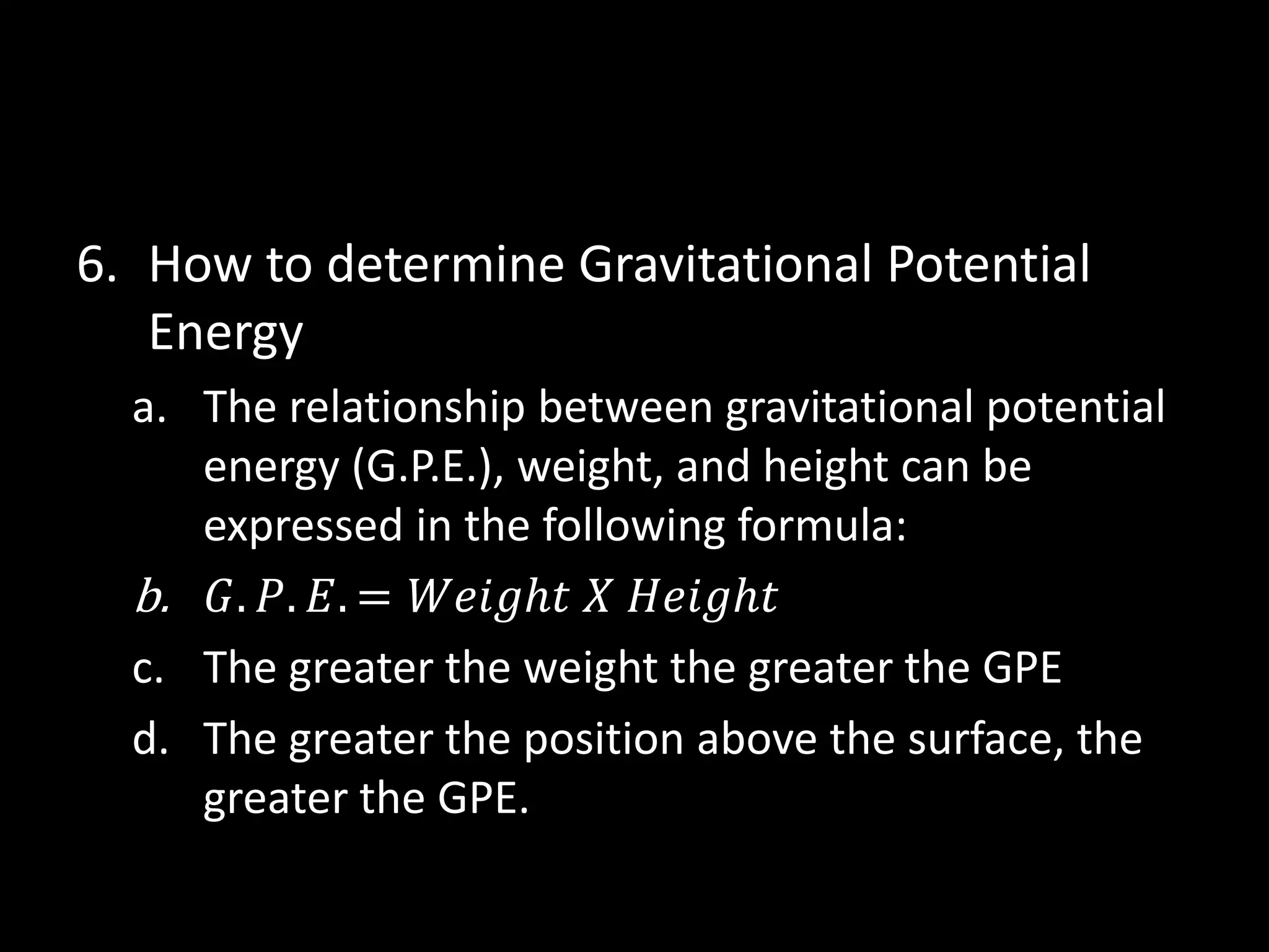 6. How to determine Gravitational Potential 
Energy 
a. The relationship between gravitational potential 
energy (G.P.E.), weight, and height can be 
expressed in the following formula: 
b. 퐺. 푃. 퐸. = 푊푒푖푔ℎ푡 푋 퐻푒푖푔ℎ푡 
c. The greater the weight the greater the GPE 
d. The greater the position above the surface, the 
greater the GPE. 
 