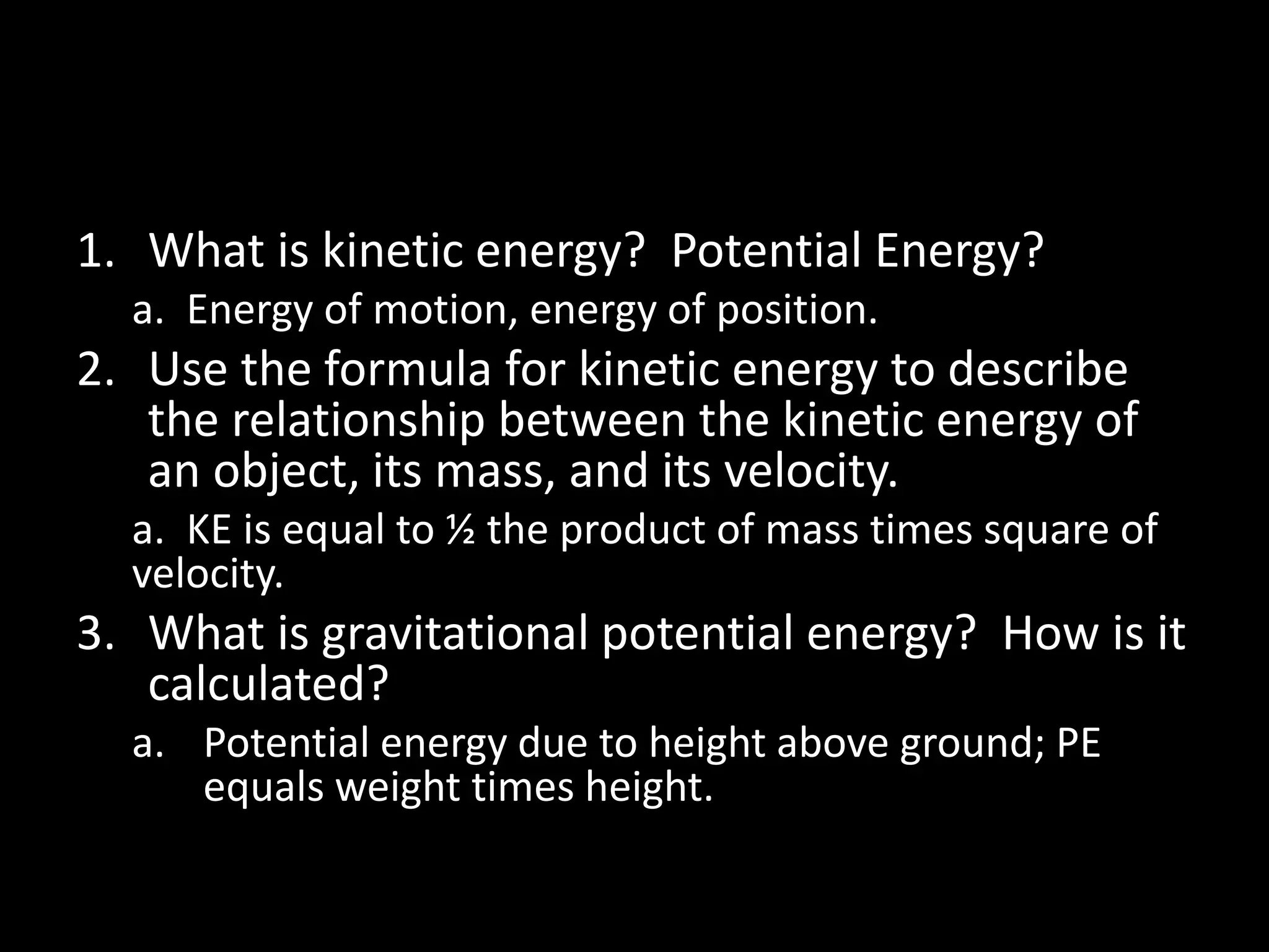 1. What is kinetic energy? Potential Energy? 
a. Energy of motion, energy of position. 
2. Use the formula for kinetic energy to describe 
the relationship between the kinetic energy of 
an object, its mass, and its velocity. 
a. KE is equal to ½ the product of mass times square of 
velocity. 
3. What is gravitational potential energy? How is it 
calculated? 
a. Potential energy due to height above ground; PE 
equals weight times height. 
 