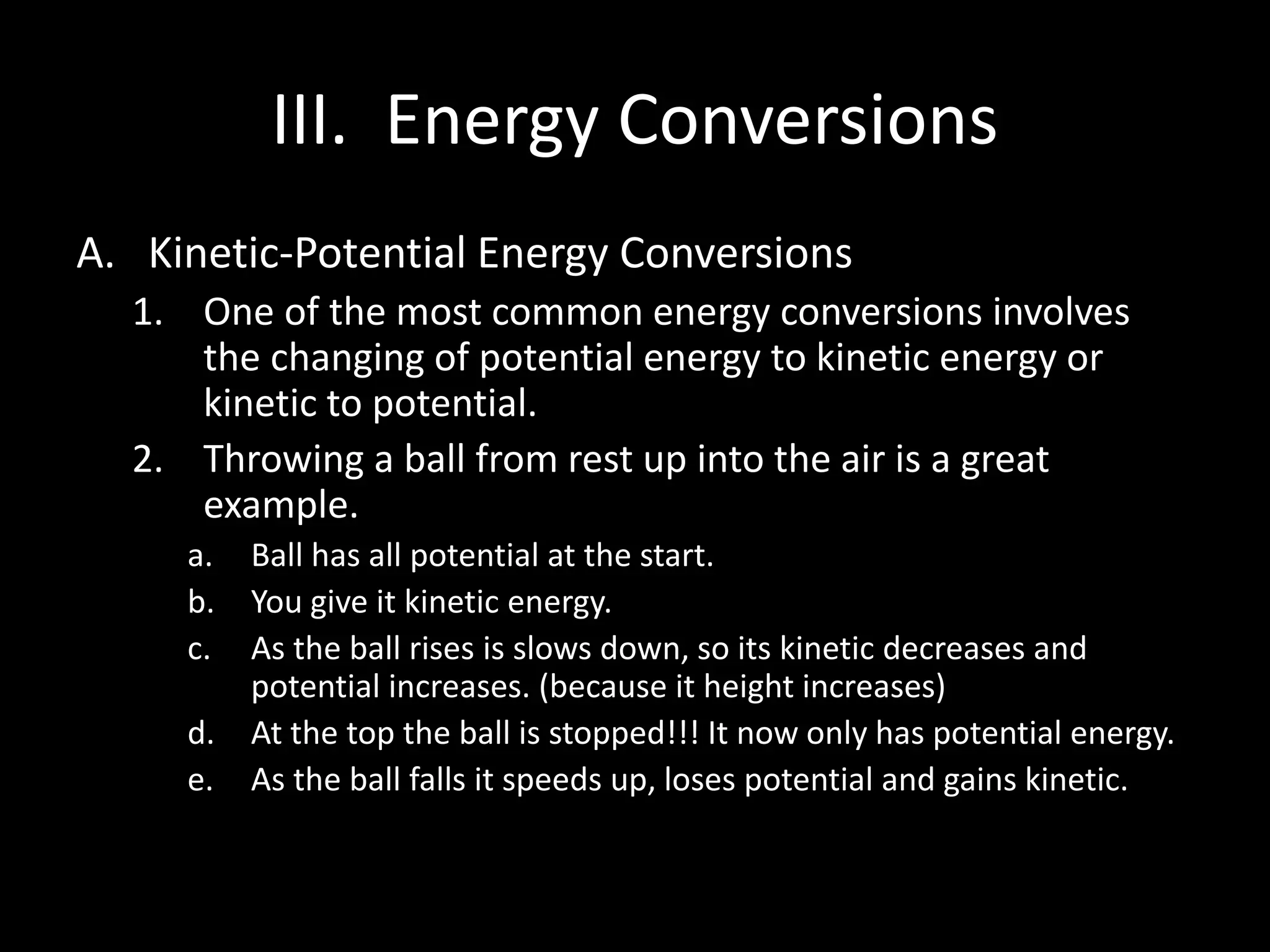 III. Energy Conversions 
A. Kinetic-Potential Energy Conversions 
1. One of the most common energy conversions involves 
the changing of potential energy to kinetic energy or 
kinetic to potential. 
2. Throwing a ball from rest up into the air is a great 
example. 
a. Ball has all potential at the start. 
b. You give it kinetic energy. 
c. As the ball rises is slows down, so its kinetic decreases and 
potential increases. (because it height increases) 
d. At the top the ball is stopped!!! It now only has potential energy. 
e. As the ball falls it speeds up, loses potential and gains kinetic. 
 