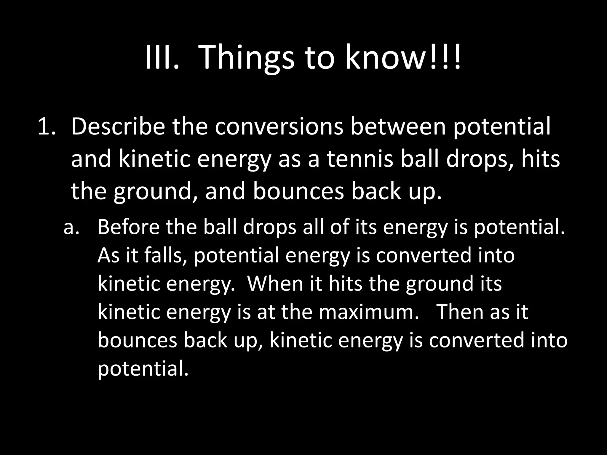 III. Things to know!!! 
1. Describe the conversions between potential 
and kinetic energy as a tennis ball drops, hits 
the ground, and bounces back up. 
a. Before the ball drops all of its energy is potential. 
As it falls, potential energy is converted into 
kinetic energy. When it hits the ground its 
kinetic energy is at the maximum. Then as it 
bounces back up, kinetic energy is converted into 
potential. 
 