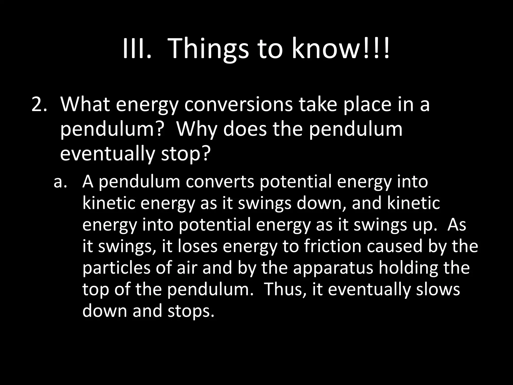 III. Things to know!!! 
2. What energy conversions take place in a 
pendulum? Why does the pendulum 
eventually stop? 
a. A pendulum converts potential energy into 
kinetic energy as it swings down, and kinetic 
energy into potential energy as it swings up. As 
it swings, it loses energy to friction caused by the 
particles of air and by the apparatus holding the 
top of the pendulum. Thus, it eventually slows 
down and stops. 
 