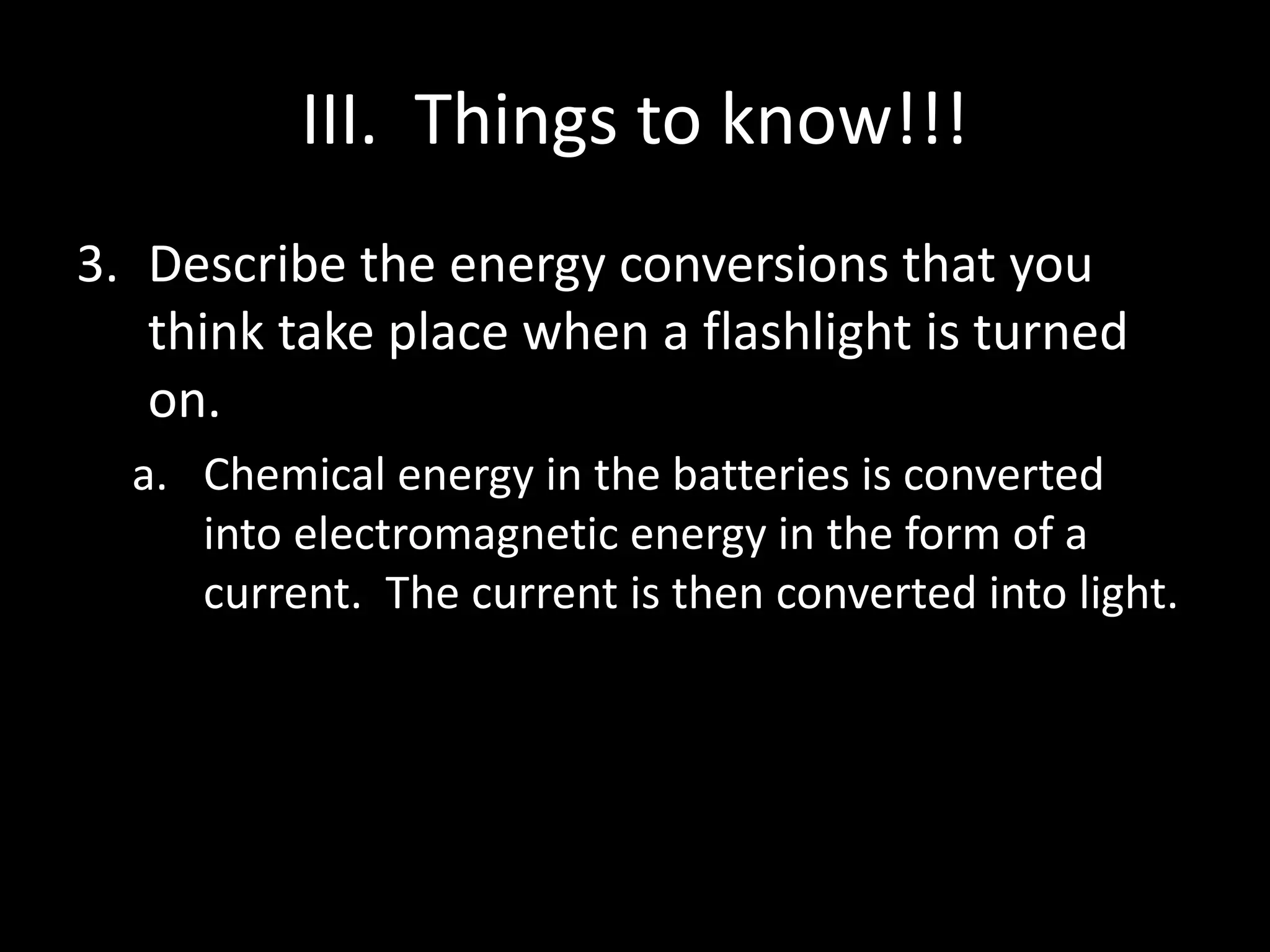 III. Things to know!!! 
3. Describe the energy conversions that you 
think take place when a flashlight is turned 
on. 
a. Chemical energy in the batteries is converted 
into electromagnetic energy in the form of a 
current. The current is then converted into light. 
 