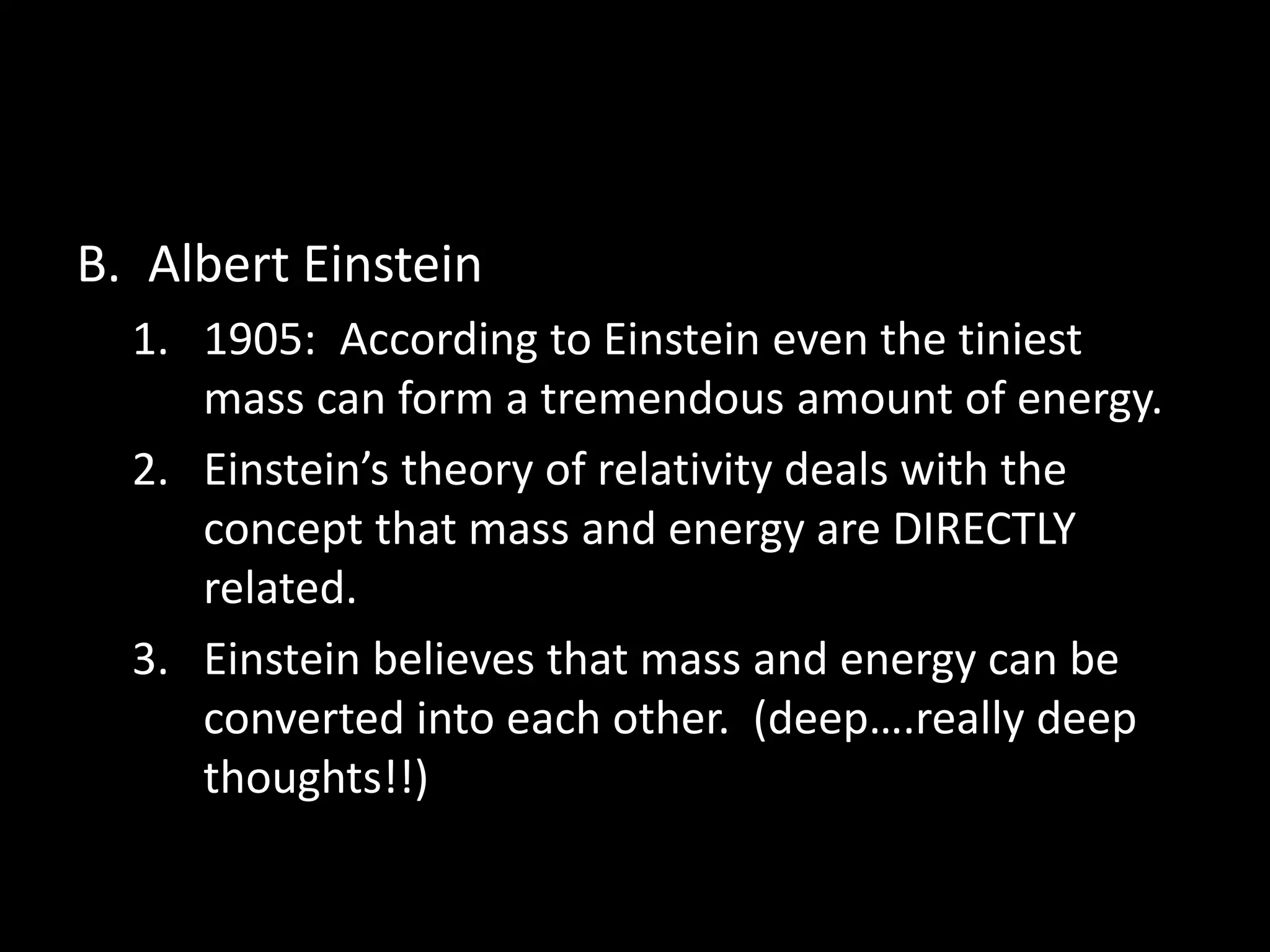 B. Albert Einstein 
1. 1905: According to Einstein even the tiniest 
mass can form a tremendous amount of energy. 
2. Einstein’s theory of relativity deals with the 
concept that mass and energy are DIRECTLY 
related. 
3. Einstein believes that mass and energy can be 
converted into each other. (deep….really deep 
thoughts!!) 
 