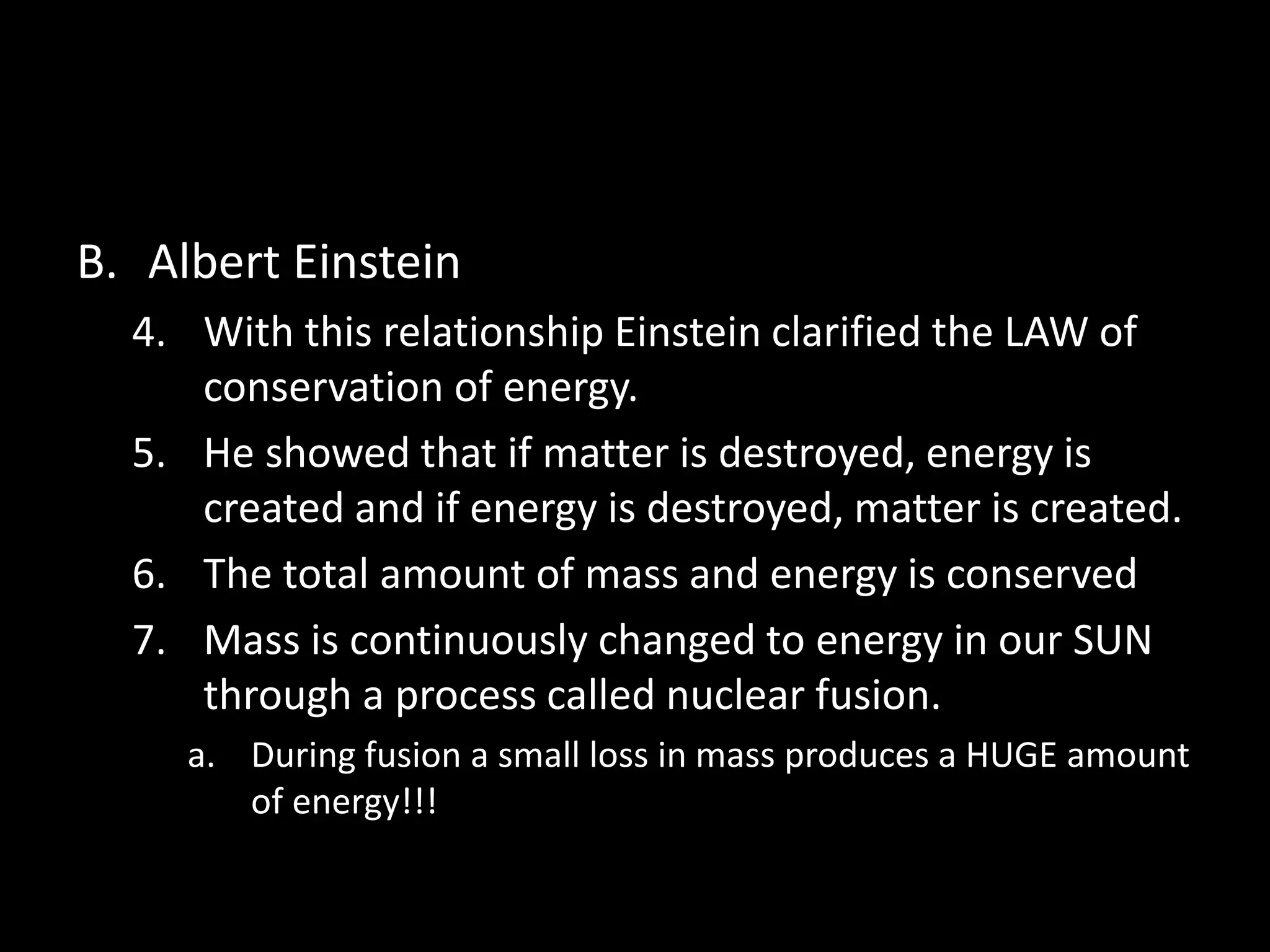 B. Albert Einstein 
4. With this relationship Einstein clarified the LAW of 
conservation of energy. 
5. He showed that if matter is destroyed, energy is 
created and if energy is destroyed, matter is created. 
6. The total amount of mass and energy is conserved 
7. Mass is continuously changed to energy in our SUN 
through a process called nuclear fusion. 
a. During fusion a small loss in mass produces a HUGE amount 
of energy!!! 
 