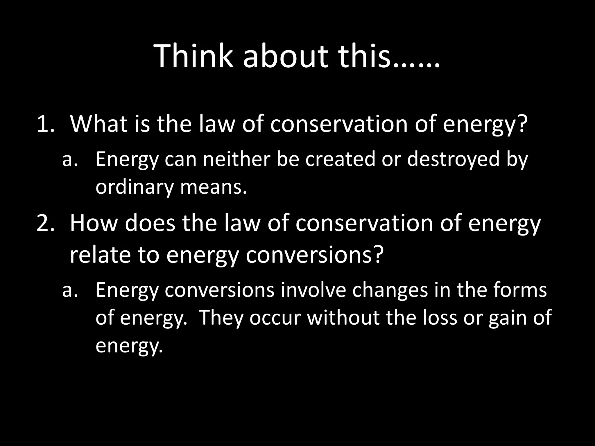 Think about this…… 
1. What is the law of conservation of energy? 
a. Energy can neither be created or destroyed by 
ordinary means. 
2. How does the law of conservation of energy 
relate to energy conversions? 
a. Energy conversions involve changes in the forms 
of energy. They occur without the loss or gain of 
energy. 
 