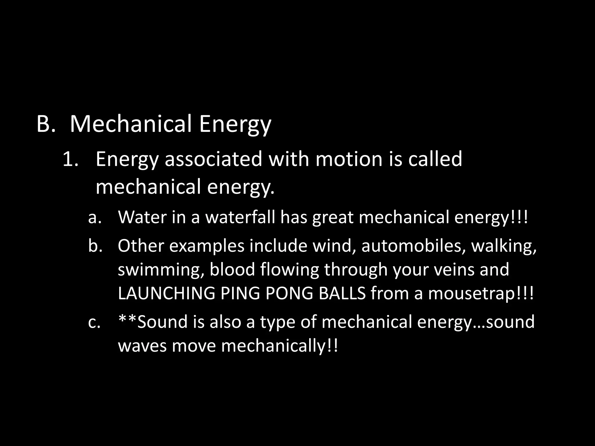 B. Mechanical Energy 
1. Energy associated with motion is called 
mechanical energy. 
a. Water in a waterfall has great mechanical energy!!! 
b. Other examples include wind, automobiles, walking, 
swimming, blood flowing through your veins and 
LAUNCHING PING PONG BALLS from a mousetrap!!! 
c. **Sound is also a type of mechanical energy…sound 
waves move mechanically!! 
 