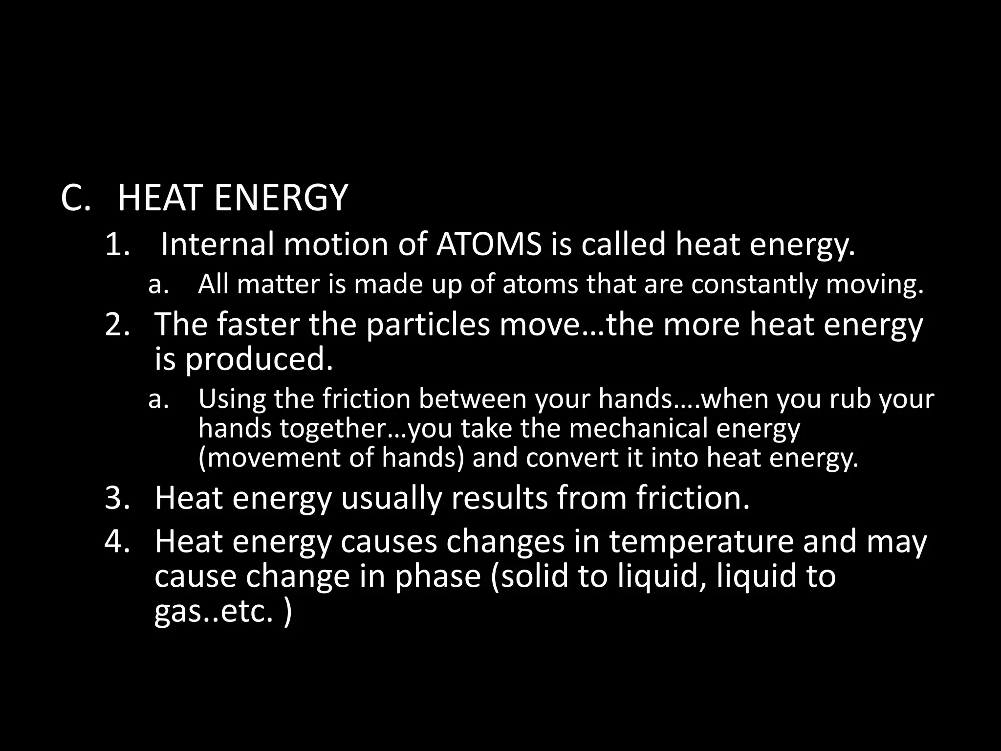 C. HEAT ENERGY 
1. Internal motion of ATOMS is called heat energy. 
a. All matter is made up of atoms that are constantly moving. 
2. The faster the particles move…the more heat energy 
is produced. 
a. Using the friction between your hands….when you rub your 
hands together…you take the mechanical energy 
(movement of hands) and convert it into heat energy. 
3. Heat energy usually results from friction. 
4. Heat energy causes changes in temperature and may 
cause change in phase (solid to liquid, liquid to 
gas..etc. ) 
 