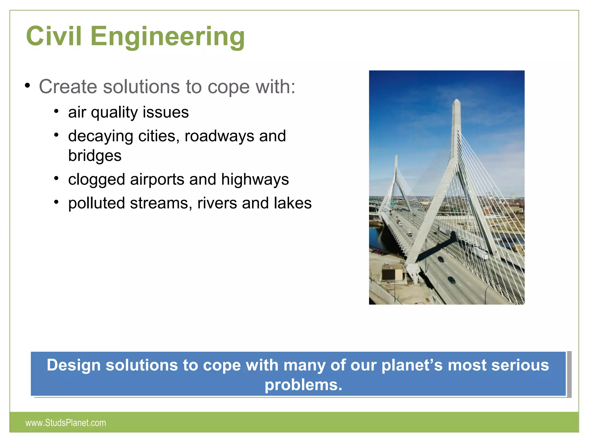 Civil Engineering
• Create solutions to cope with:
• air quality issues
• decaying cities, roadways and
bridges
• clogged airports and highways
• polluted streams, rivers and lakes
Design solutions to cope with many of our planet’s most serious
problems.
Design solutions to cope with many of our planet’s most serious
problems.
www.StudsPlanet.com
 